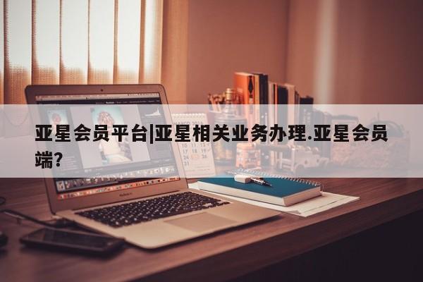 亚星网址 亚星管理平台亚星会员平台|亚星相关业务办理.亚星会员端？