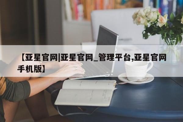 亚星网址 亚星管理平台【亚星官网|亚星官网_管理平台,亚星官网手机版】