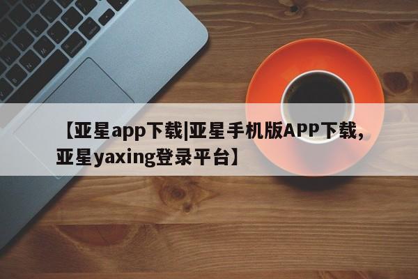 亚星网址 亚星管理平台【亚星app下载|亚星手机版APP下载,亚星yaxing登录平台】