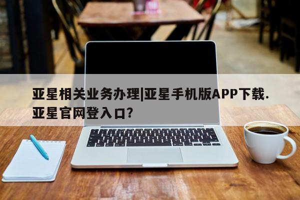 亚星网址 亚星管理平台亚星相关业务办理|亚星手机版APP下载.亚星官网登入口？
