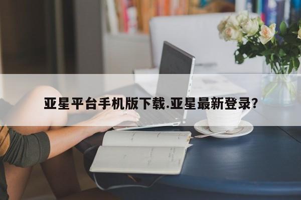 亚星网址 亚星管理平台亚星平台手机版下载.亚星最新登录？