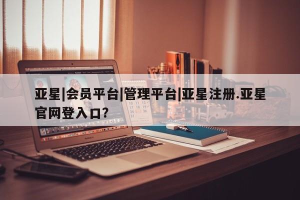 亚星网址 亚星管理平台亚星|会员平台|管理平台|亚星注册.亚星官网登入口？