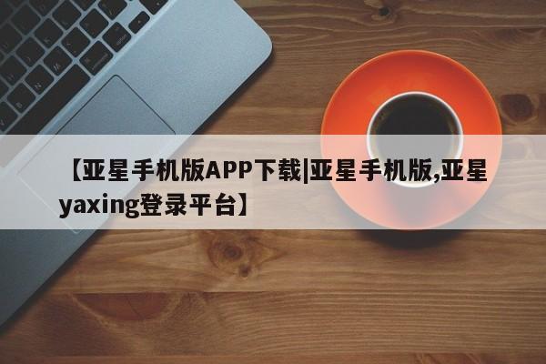 亚星网址 亚星管理平台【亚星手机版APP下载|亚星手机版,亚星yaxing登录平台】