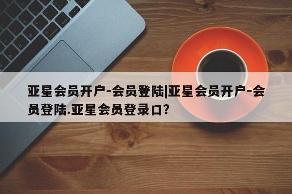 亚星网址 亚星管理平台亚星会员开户-会员登陆|亚星会员开户-会员登陆.亚星会员登录口？