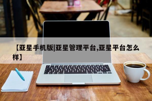 亚星网址 亚星管理平台【亚星手机版|亚星管理平台,亚星平台怎么样】