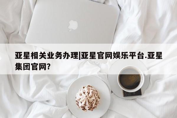 亚星网址 亚星管理平台亚星相关业务办理|亚星官网娱乐平台.亚星集团官网？