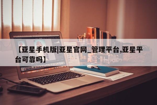 亚星网址 亚星管理平台【亚星手机版|亚星官网_管理平台,亚星平台可靠吗】