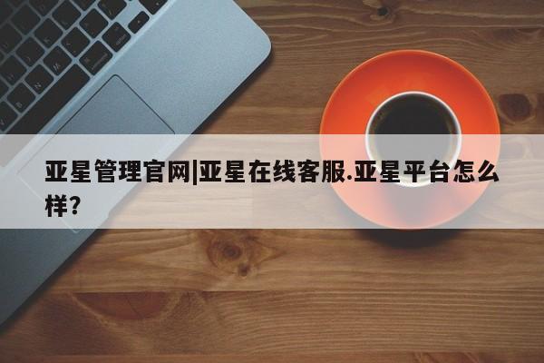 亚星网址 亚星管理平台亚星管理官网|亚星在线客服.亚星平台怎么样？