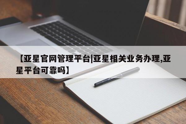 亚星网址 亚星管理平台【亚星官网管理平台|亚星相关业务办理,亚星平台可靠吗】