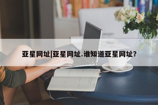 亚星网址 亚星管理平台亚星网址|亚星网址.谁知道亚星网址？