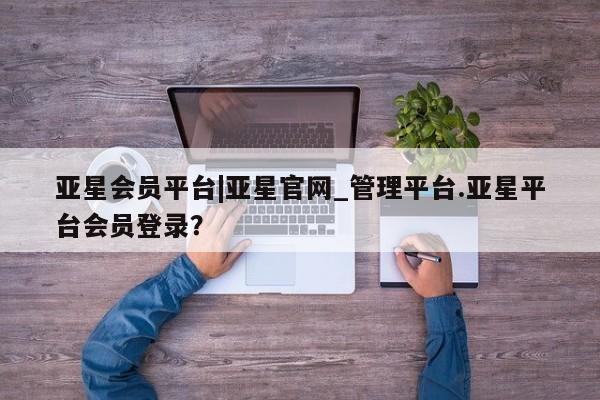 亚星网址 亚星管理平台亚星会员平台|亚星官网_管理平台.亚星平台会员登录？