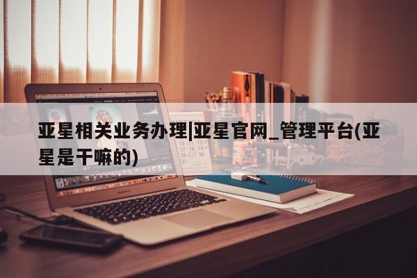 亚星网址 亚星管理平台亚星相关业务办理|亚星官网_管理平台(亚星是干嘛的)