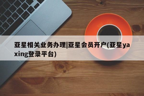 亚星网址 亚星管理平台亚星相关业务办理|亚星会员开户(亚星yaxing登录平台)