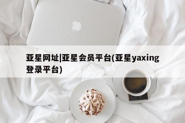 亚星网址 亚星管理平台亚星网址|亚星会员平台(亚星yaxing登录平台)