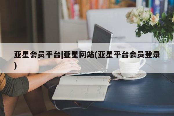 亚星网址 亚星管理平台亚星会员平台|亚星网站(亚星平台会员登录)