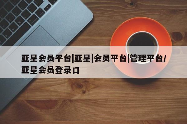 亚星网址 亚星管理平台亚星会员平台|亚星|会员平台|管理平台/亚星会员登录口