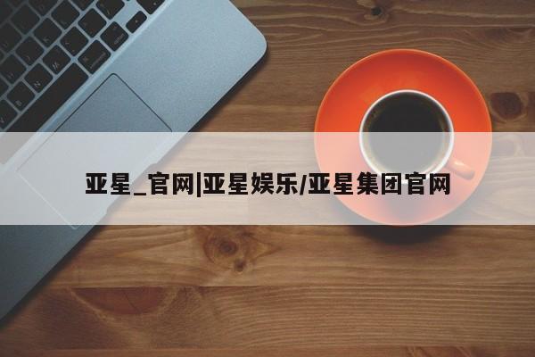 亚星网址 亚星管理平台亚星_官网|亚星娱乐/亚星集团官网
