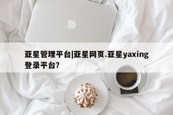 亚星网址 亚星管理平台亚星管理平台|亚星网页.亚星yaxing登录平台？