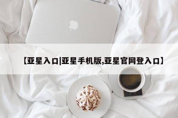 亚星网址 亚星管理平台【亚星入口|亚星手机版,亚星官网登入口】
