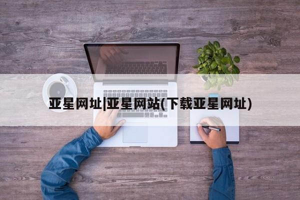 亚星网址 亚星管理平台亚星网址|亚星网站(下载亚星网址)