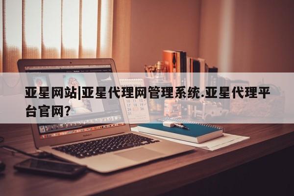 亚星网址 亚星管理平台亚星网站|亚星代理网管理系统.亚星代理平台官网？