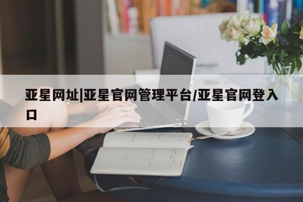 亚星网址 亚星管理平台亚星网址|亚星官网管理平台/亚星官网登入口