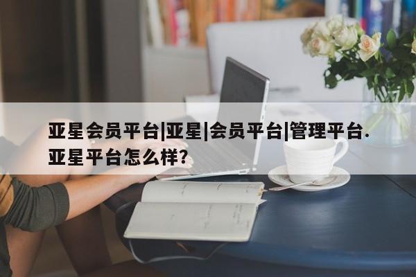 亚星网址 亚星管理平台亚星会员平台|亚星|会员平台|管理平台.亚星平台怎么样？