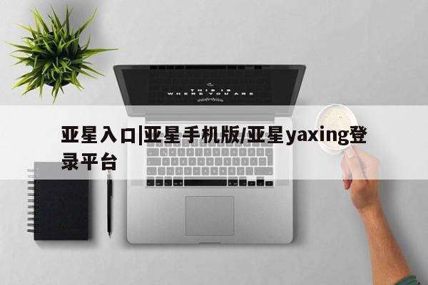 亚星网址 亚星管理平台亚星入口|亚星手机版/亚星yaxing登录平台