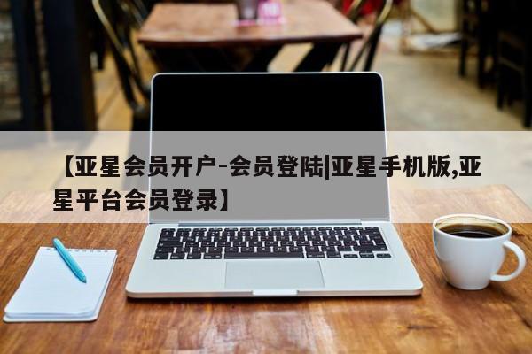 亚星网址 亚星管理平台【亚星会员开户-会员登陆|亚星手机版,亚星平台会员登录】